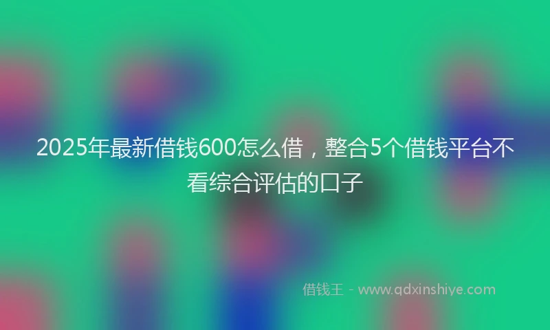 2025年最新借钱600怎么借，整合5个借钱平台不看综合评估的口子