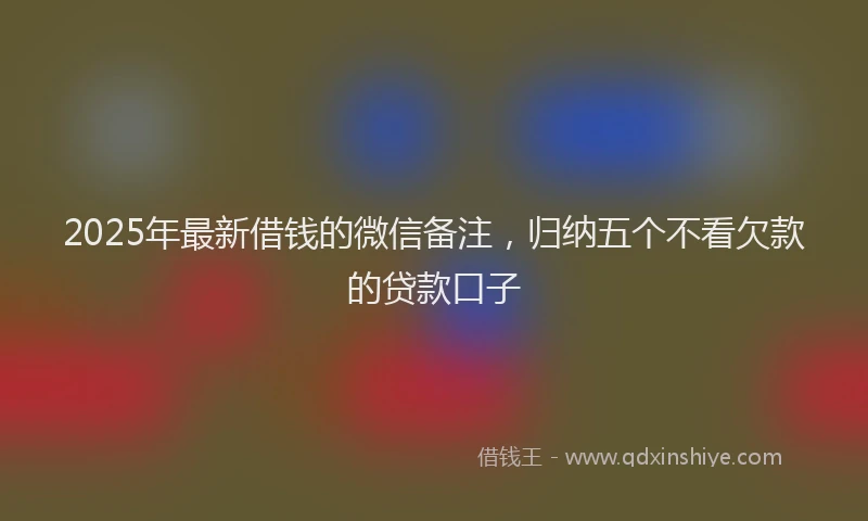 2025年最新借钱的微信备注，归纳五个不看欠款的贷款口子