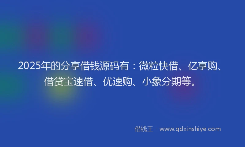 2025年的分享借钱源码有：微粒快借、亿享购、借贷宝速借、优速购、小象分期等。