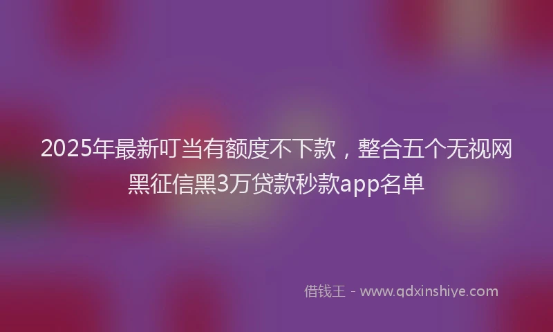 2025年最新叮当有额度不下款，整合五个无视网黑征信黑3万贷款秒款app名单