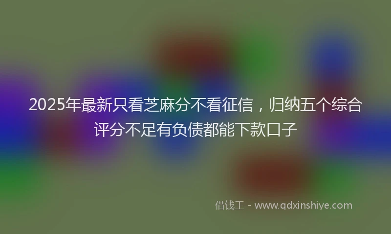 2025年最新只看芝麻分不看征信，归纳五个综合评分不足有负债都能下款口子