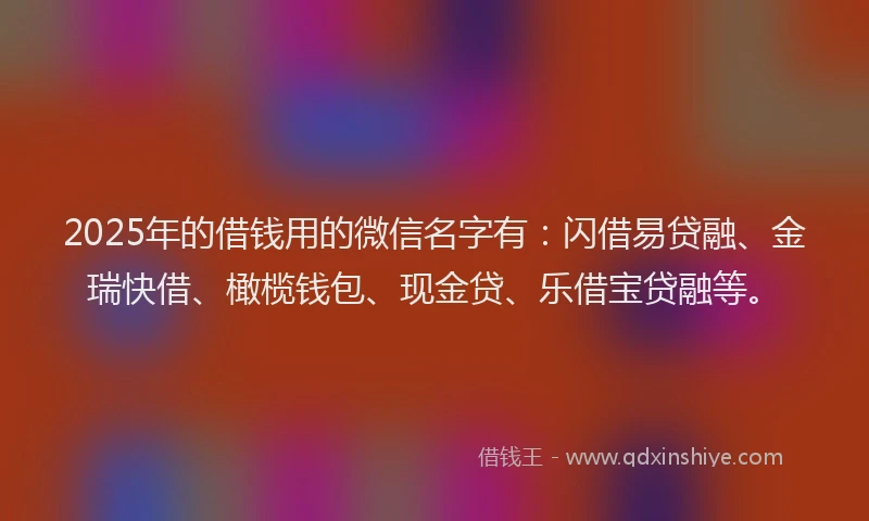 2025年的借钱用的微信名字有：闪借易贷融、金瑞快借、橄榄钱包、现金贷、乐借宝贷融等。