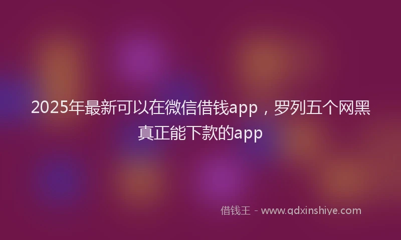 2025年最新可以在微信借钱app，罗列五个网黑真正能下款的app