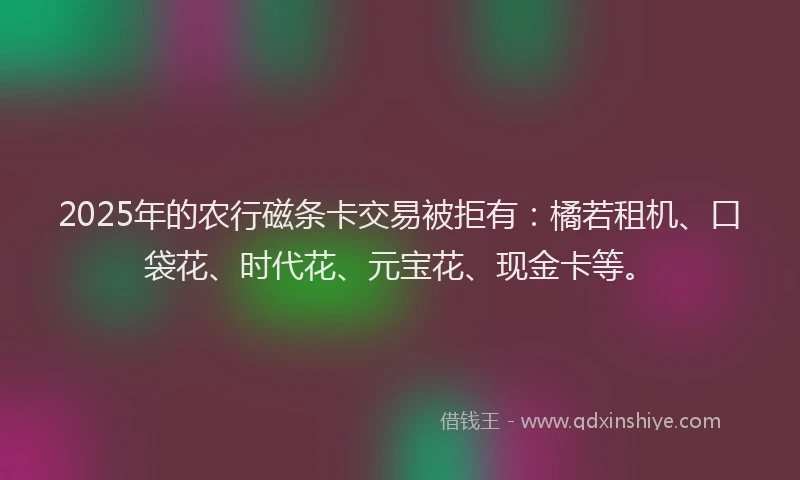2025年的农行磁条卡交易被拒有：橘若租机、口袋花、时代花、元宝花、现金卡等。