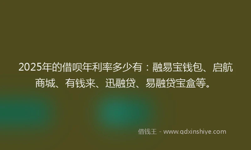 2025年的借呗年利率多少有：融易宝钱包、启航商城、有钱来、迅融贷、易融贷宝盒等。