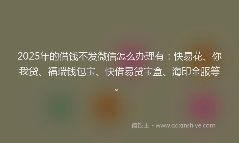 2025年的借钱不发微信怎么办理有：快易花、你我贷、福瑞钱包宝、快借易贷宝盒、海印金服等。