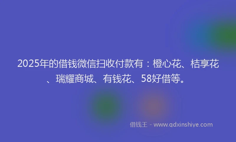 2025年的借钱微信扫收付款有：橙心花、桔享花、瑞耀商城、有钱花、58好借等。