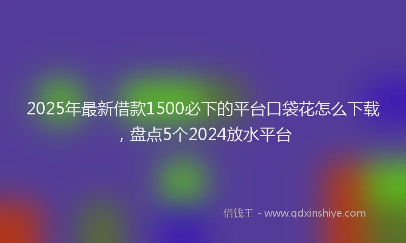 2025年最新借款1500必下的平台口袋花怎么下载，盘点5个2024放水平台