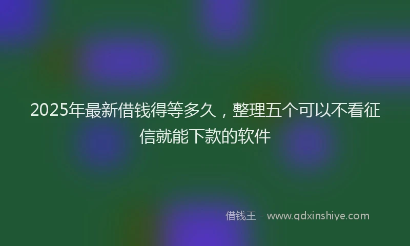 2025年最新借钱得等多久，整理五个可以不看征信就能下款的软件