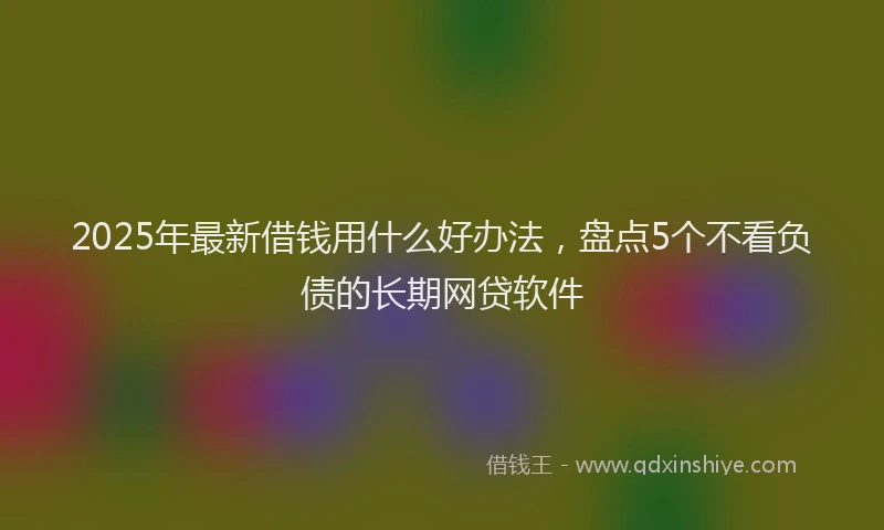 2025年最新借钱用什么好办法，盘点5个不看负债的长期网贷软件