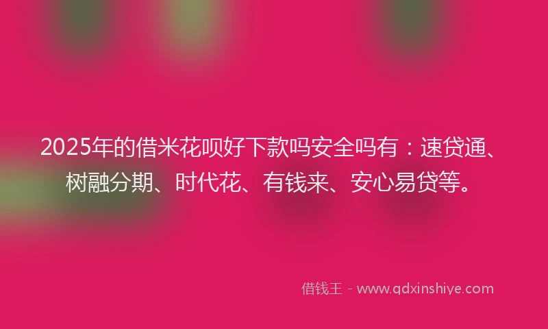 2025年的借米花呗好下款吗安全吗有：速贷通、树融分期、时代花、有钱来、安心易贷等。
