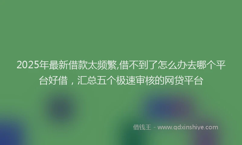 2025年最新借款太频繁,借不到了怎么办去哪个平台好借，汇总五个极速审核的网贷平台