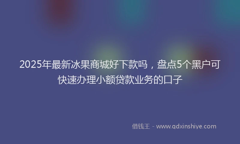 2025年最新冰果商城好下款吗，盘点5个黑户可快速办理小额贷款业务的口子