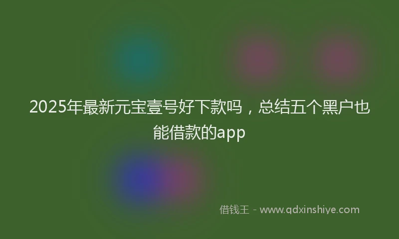 2025年最新元宝壹号好下款吗，总结五个黑户也能借款的app
