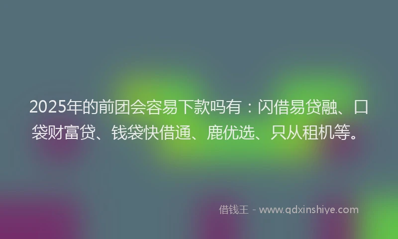 2025年的前团会容易下款吗有：闪借易贷融、口袋财富贷、钱袋快借通、鹿优选、只从租机等。