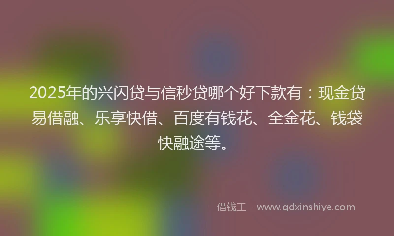 2025年的兴闪贷与信秒贷哪个好下款有：现金贷易借融、乐享快借、百度有钱花、全金花、钱袋快融途等。