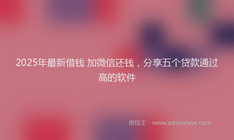 2025年最新借钱 加微信还钱，分享五个贷款通过高的软件