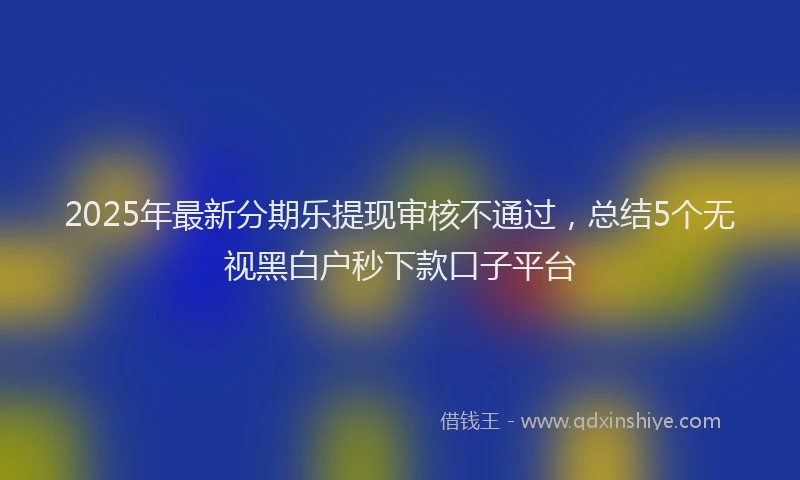 2025年最新分期乐提现审核不通过，总结5个无视黑白户秒下款口子平台