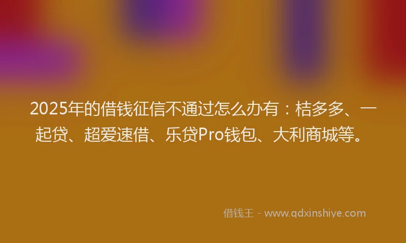 2025年的借钱征信不通过怎么办有：桔多多、一起贷、超爱速借、乐贷Pro钱包、大利商城等。