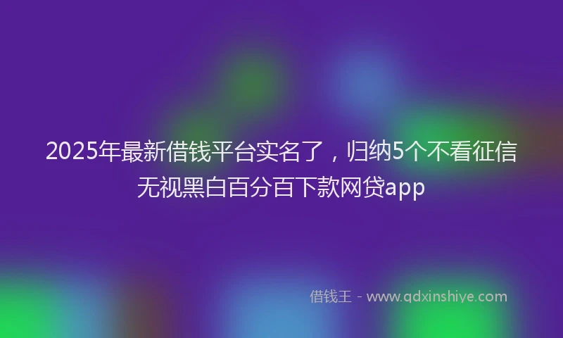 2025年最新借钱平台实名了，归纳5个不看征信无视黑白百分百下款网贷app
