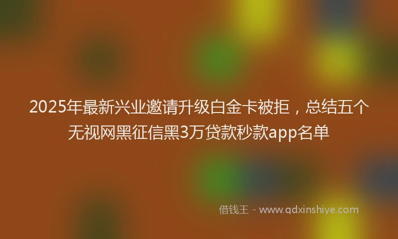 2025年最新兴业邀请升级白金卡被拒，总结五个无视网黑征信黑3万贷款秒款app名单
