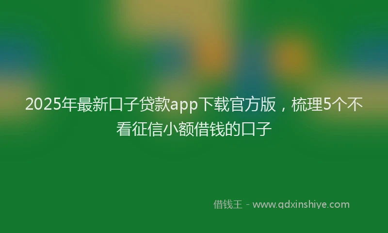 2025年最新口子贷款app下载官方版，梳理5个不看征信小额借钱的口子