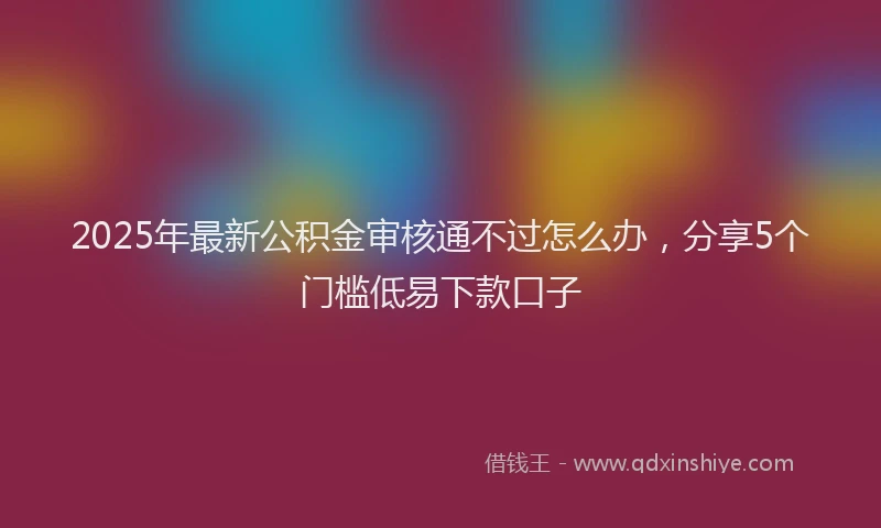 2025年最新公积金审核通不过怎么办，分享5个门槛低易下款口子