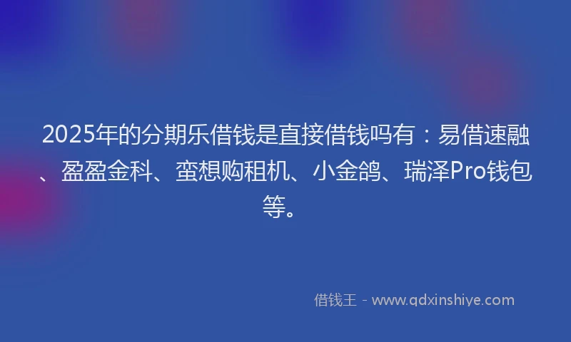 2025年的分期乐借钱是直接借钱吗有：易借速融、盈盈金科、蛮想购租机、小金鸽、瑞泽Pro钱包等。