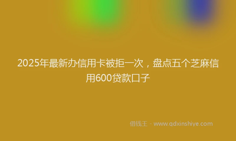 2025年最新办信用卡被拒一次，盘点五个芝麻信用600贷款口子