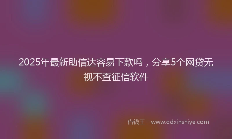 2025年最新助信达容易下款吗，分享5个网贷无视不查征信软件