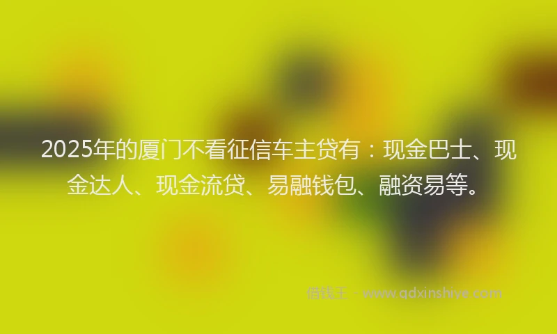 2025年的厦门不看征信车主贷有：现金巴士、现金达人、现金流贷、易融钱包、融资易等。