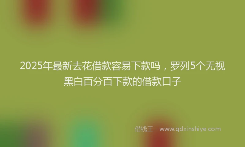 2025年最新去花借款容易下款吗，罗列5个无视黑白百分百下款的借款口子