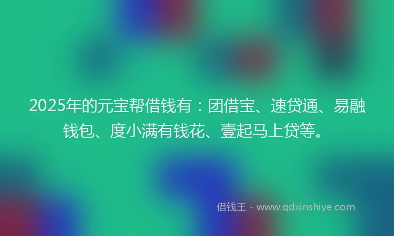 2025年的元宝帮借钱有：团借宝、速贷通、易融钱包、度小满有钱花、壹起马上贷等。