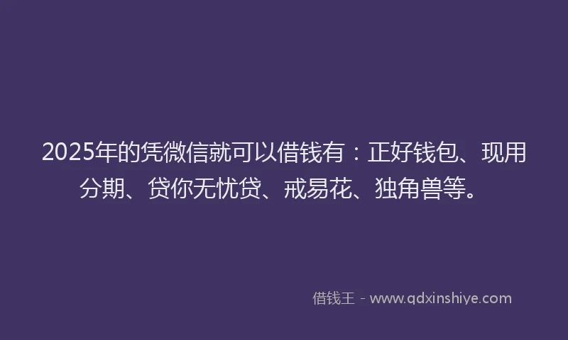 2025年的凭微信就可以借钱有：正好钱包、现用分期、贷你无忧贷、戒易花、独角兽等。