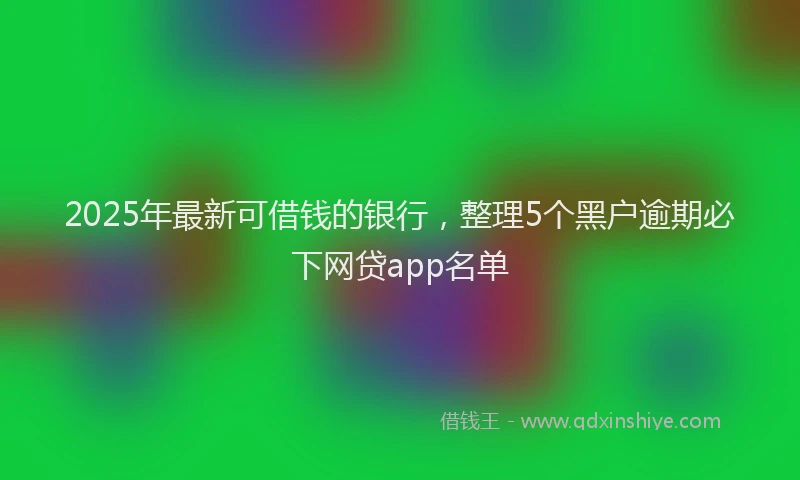 2025年最新可借钱的银行，整理5个黑户逾期必下网贷app名单