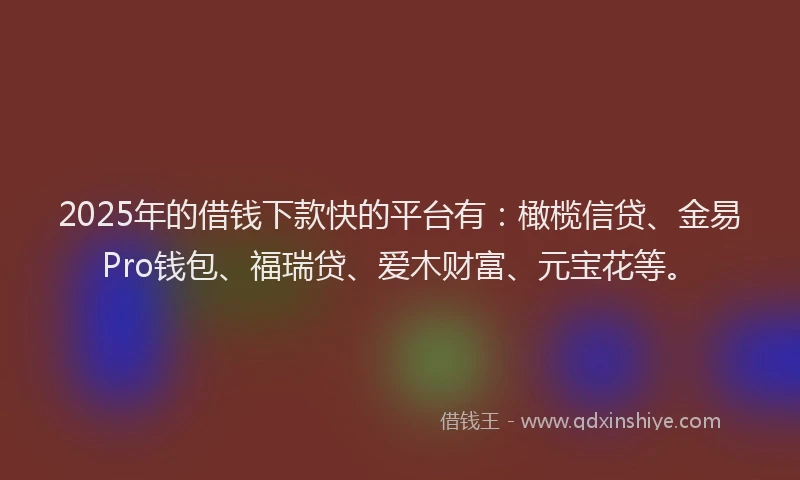 2025年的借钱下款快的平台有：橄榄信贷、金易Pro钱包、福瑞贷、爱木财富、元宝花等。