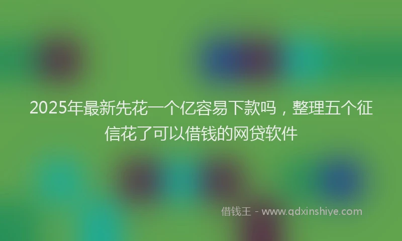 2025年最新先花一个亿容易下款吗，整理五个征信花了可以借钱的网贷软件