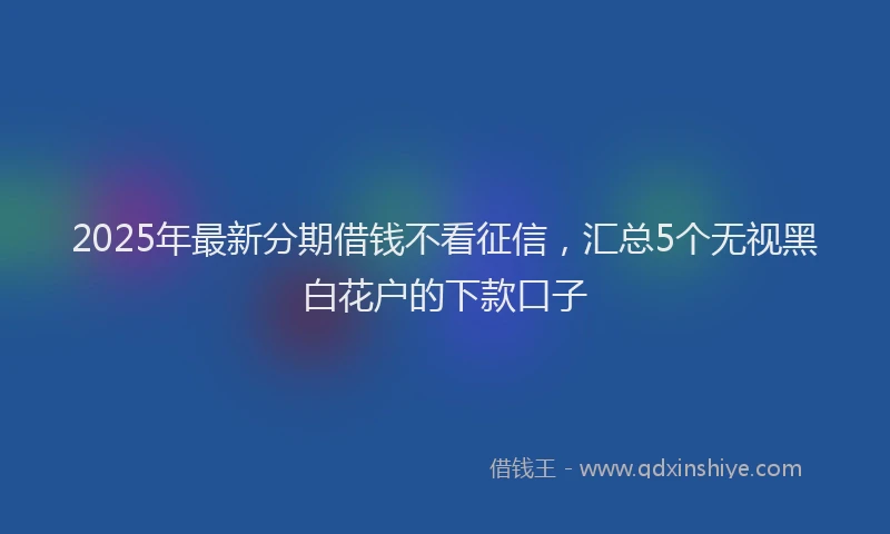 2025年最新分期借钱不看征信，汇总5个无视黑白花户的下款口子