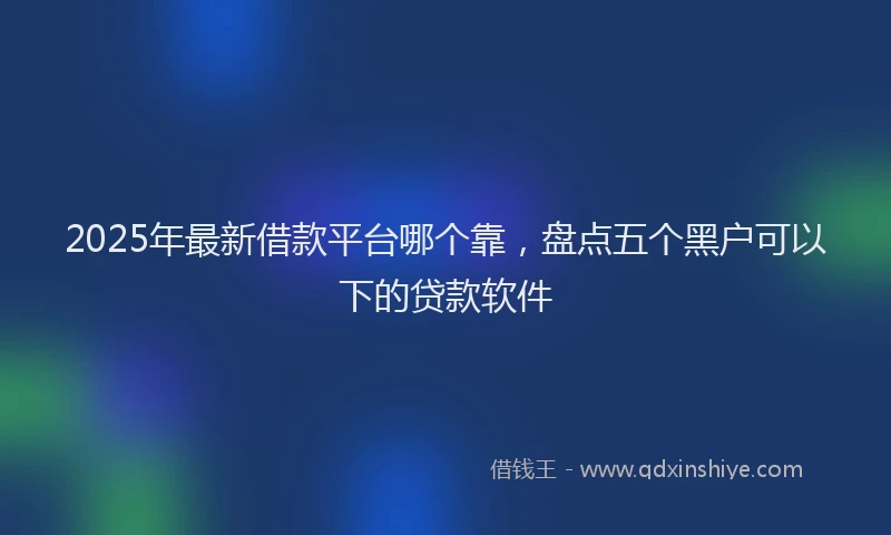2025年最新借款平台哪个靠，盘点五个黑户可以下的贷款软件