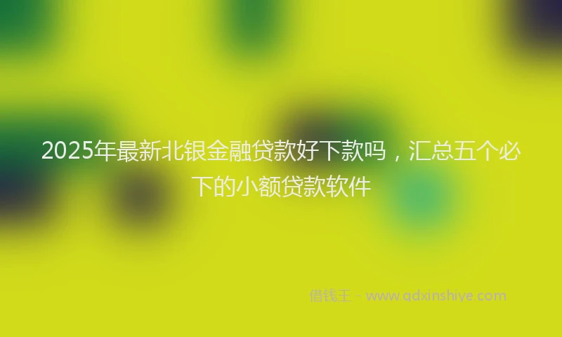 2025年最新北银金融贷款好下款吗，汇总五个必下的小额贷款软件