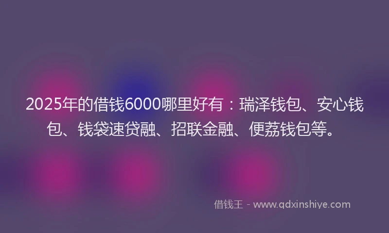 2025年的借钱6000哪里好有：瑞泽钱包、安心钱包、钱袋速贷融、招联金融、便荔钱包等。
