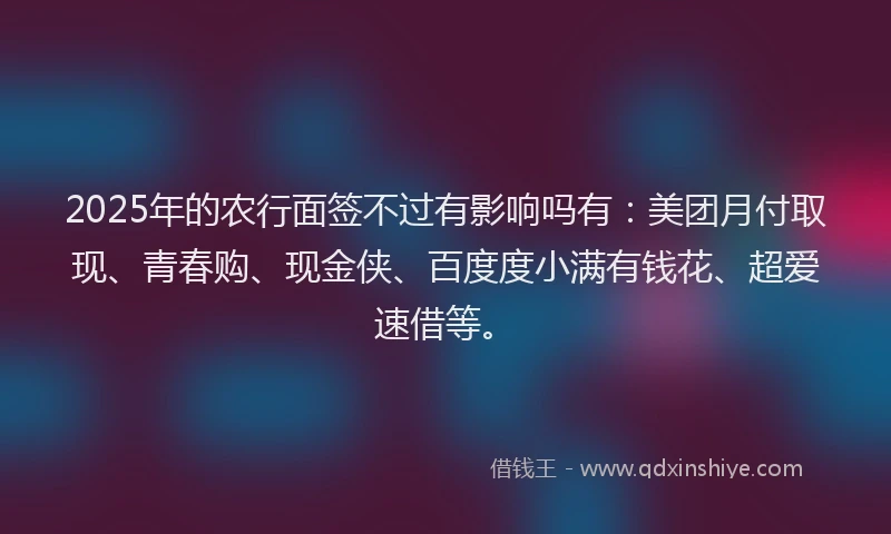 2025年的农行面签不过有影响吗有：美团月付取现、青春购、现金侠、百度度小满有钱花、超爱速借等。