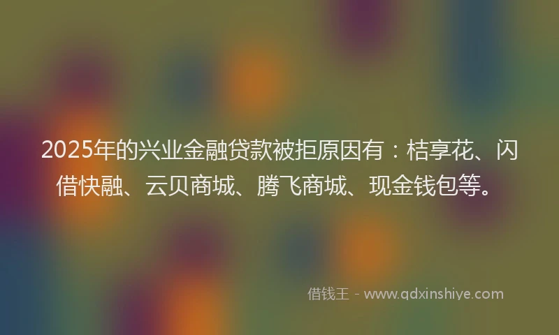 2025年的兴业金融贷款被拒原因有：桔享花、闪借快融、云贝商城、腾飞商城、现金钱包等。