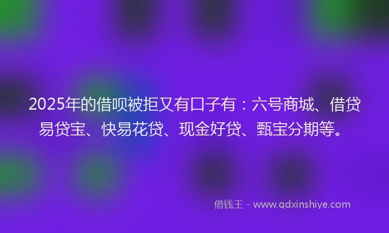 2025年的借呗被拒又有口子有：六号商城、借贷易贷宝、快易花贷、现金好贷、甄宝分期等。