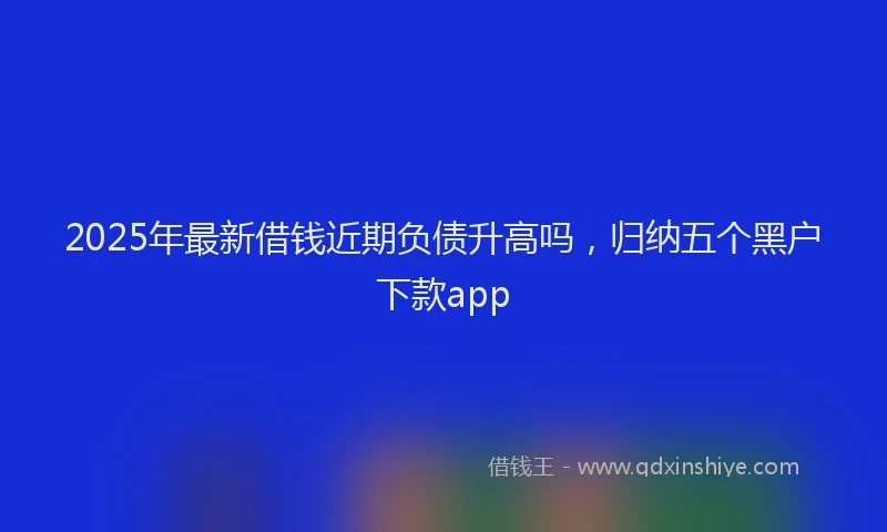 2025年最新借钱近期负债升高吗，归纳五个黑户下款app