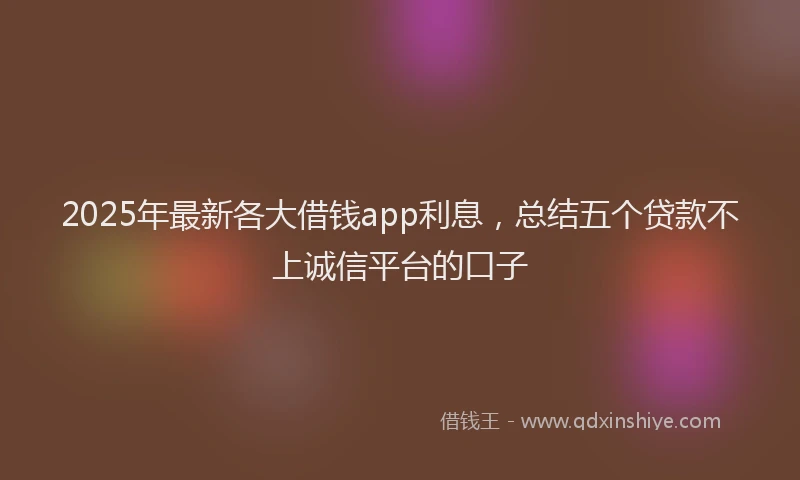 2025年最新各大借钱app利息，总结五个贷款不上诚信平台的口子