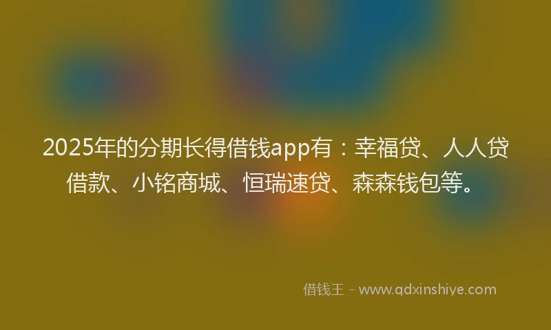 2025年的分期长得借钱app有：幸福贷、人人贷借款、小铭商城、恒瑞速贷、森森钱包等。