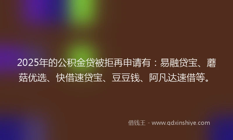 2025年的公积金贷被拒再申请有：易融贷宝、蘑菇优选、快借速贷宝、豆豆钱、阿凡达速借等。