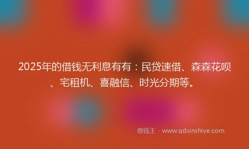 2025年的借钱无利息有有：民贷速借、森森花呗、宅租机、喜融信、时光分期等。