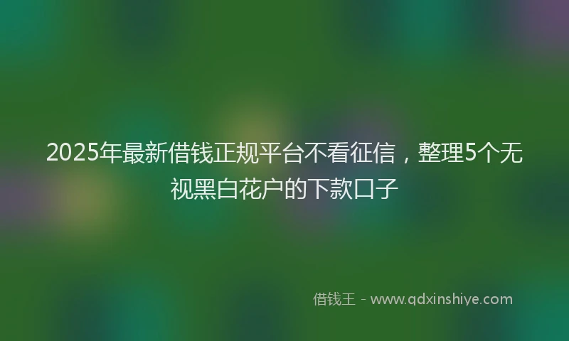 2025年最新借钱正规平台不看征信，整理5个无视黑白花户的下款口子